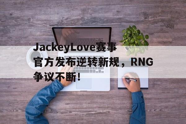 NG大舞台-关于JackeyLove赛事官方发布逆转新规，RNG争议不断！的信息